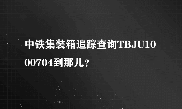 中铁集装箱追踪查询TBJU1000704到那儿？