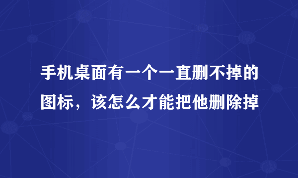 手机桌面有一个一直删不掉的图标，该怎么才能把他删除掉