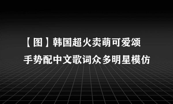 【图】韩国超火卖萌可爱颂 手势配中文歌词众多明星模仿