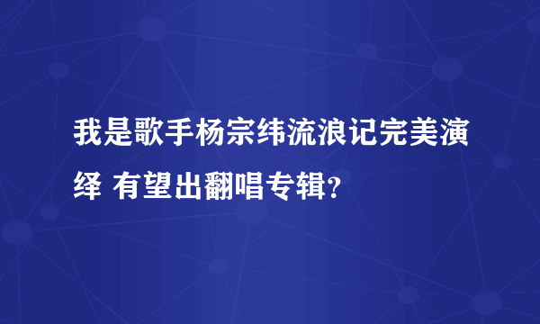 我是歌手杨宗纬流浪记完美演绎 有望出翻唱专辑？