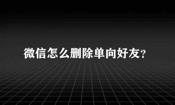 微信怎么删除单向好友？