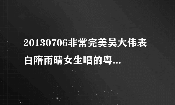 20130706非常完美吴大伟表白隋雨晴女生唱的粤语歌曲叫什么？贵州卫视《非常完美》里面有个男生叫什么大伟