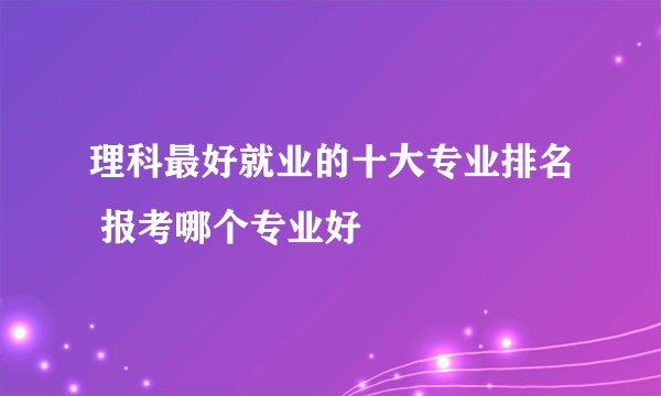 理科最好就业的十大专业排名 报考哪个专业好