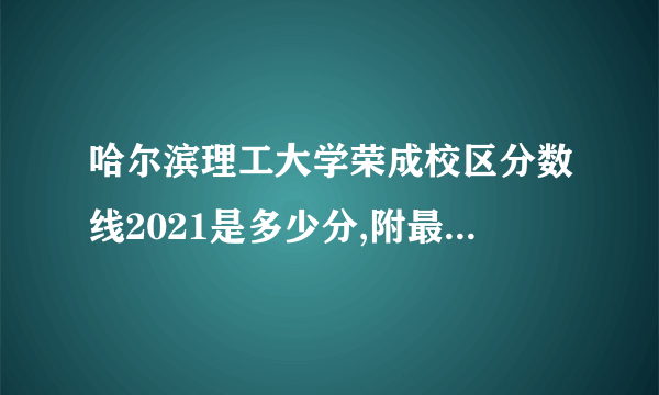 哈尔滨理工大学荣成校区分数线2021是多少分,附最低分和最低位次