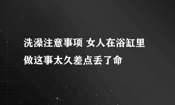 洗澡注意事项 女人在浴缸里做这事太久差点丢了命