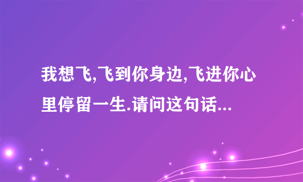 我想飞,飞到你身边,飞进你心里停留一生.请问这句话,英文是怎么写的.