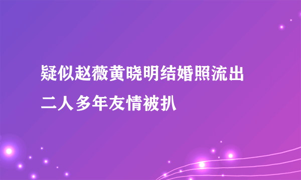 疑似赵薇黄晓明结婚照流出    二人多年友情被扒