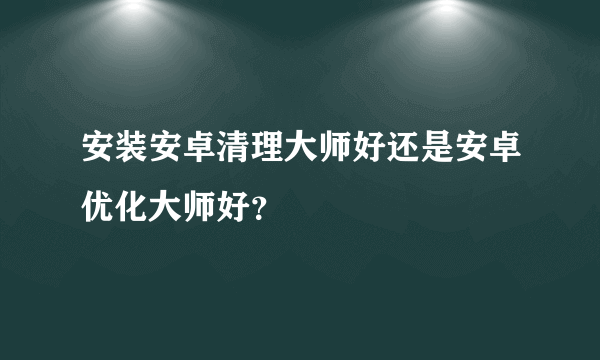 安装安卓清理大师好还是安卓优化大师好？