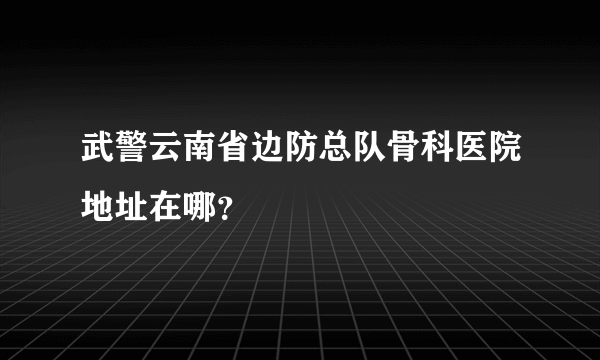 武警云南省边防总队骨科医院地址在哪？