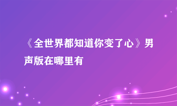 《全世界都知道你变了心》男声版在哪里有