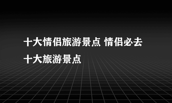 十大情侣旅游景点 情侣必去十大旅游景点