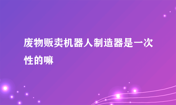 废物贩卖机器人制造器是一次性的嘛