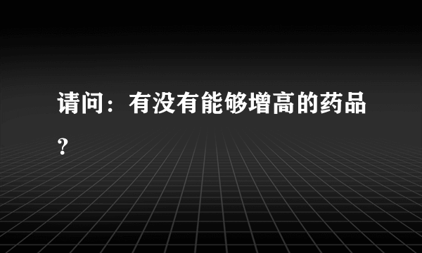 请问：有没有能够增高的药品？