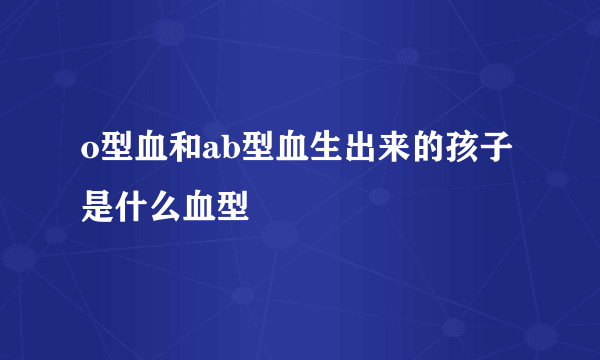 o型血和ab型血生出来的孩子是什么血型