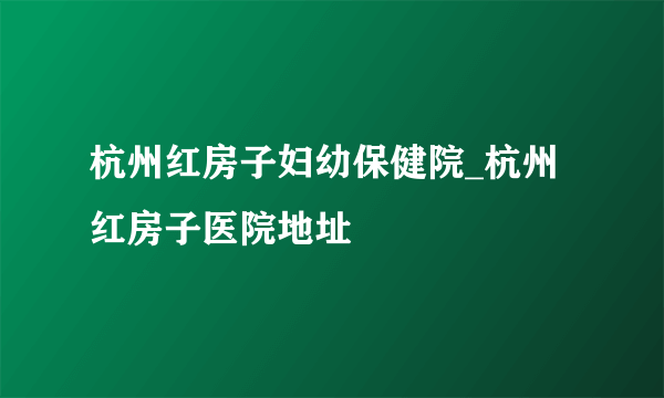 杭州红房子妇幼保健院_杭州红房子医院地址