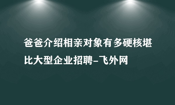 爸爸介绍相亲对象有多硬核堪比大型企业招聘-飞外网