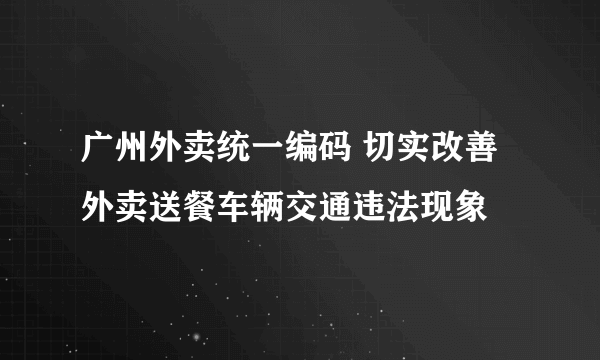 广州外卖统一编码 切实改善外卖送餐车辆交通违法现象