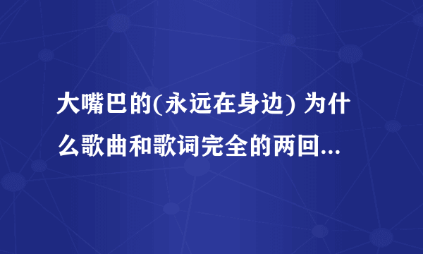 大嘴巴的(永远在身边) 为什么歌曲和歌词完全的两回事? 我要找那个歌词拉...谁知道在那里找啊?