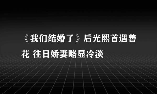 《我们结婚了》后光熙首遇善花 往日娇妻略显冷淡