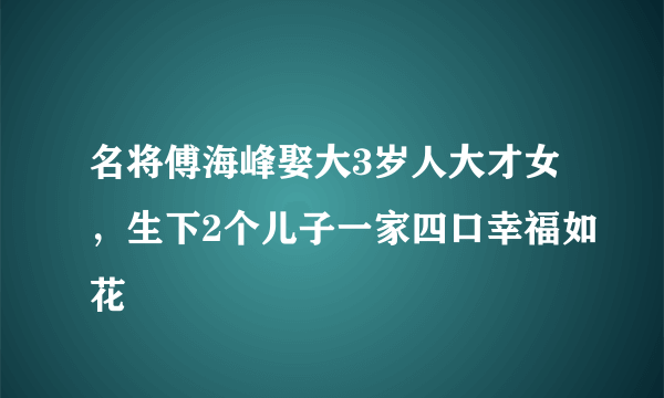 名将傅海峰娶大3岁人大才女，生下2个儿子一家四口幸福如花