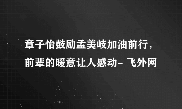 章子怡鼓励孟美岐加油前行，前辈的暖意让人感动- 飞外网