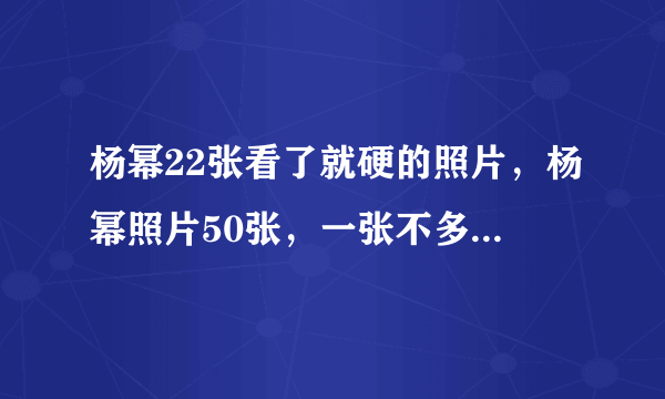 杨幂22张看了就硬的照片，杨幂照片50张，一张不多，一张不少，不能重复