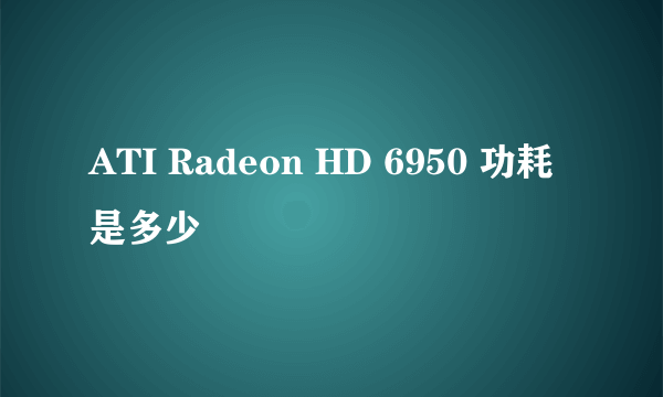 ATI Radeon HD 6950 功耗是多少