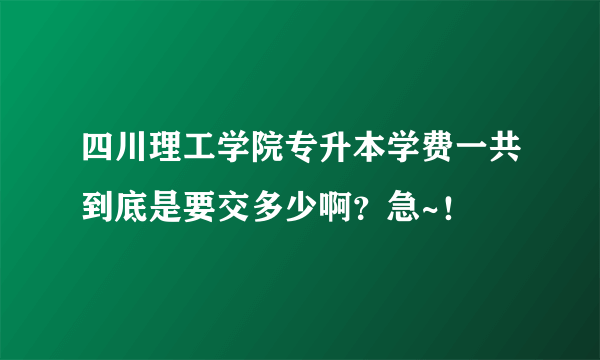 四川理工学院专升本学费一共到底是要交多少啊？急~！