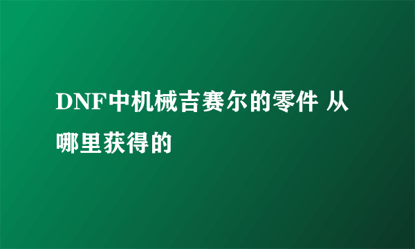 DNF中机械吉赛尔的零件 从哪里获得的