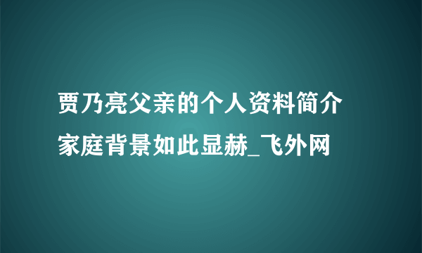 贾乃亮父亲的个人资料简介 家庭背景如此显赫_飞外网