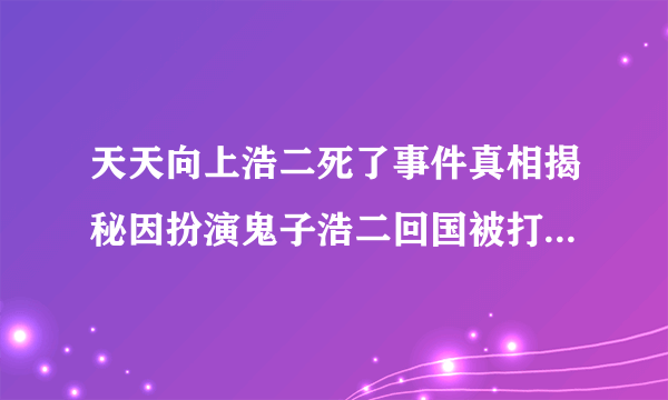 天天向上浩二死了事件真相揭秘因扮演鬼子浩二回国被打_飞外网