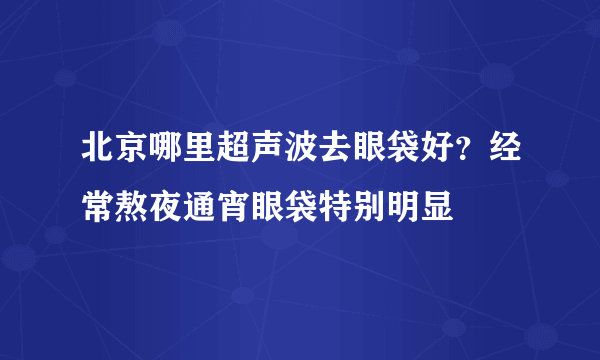 北京哪里超声波去眼袋好？经常熬夜通宵眼袋特别明显