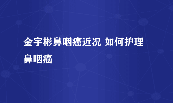 金宇彬鼻咽癌近况 如何护理鼻咽癌