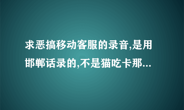 求恶搞移动客服的录音,是用邯郸话录的,不是猫吃卡那个....