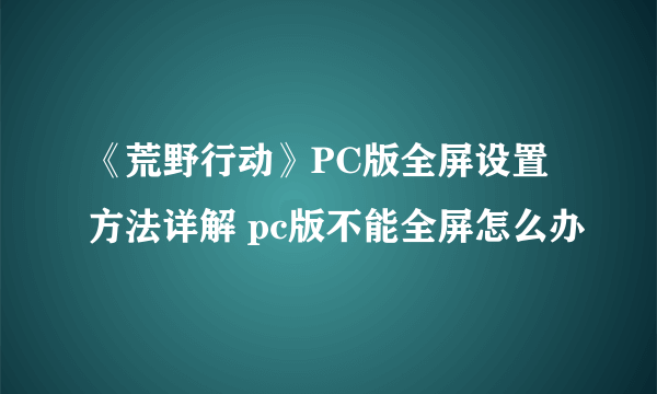 《荒野行动》PC版全屏设置方法详解 pc版不能全屏怎么办