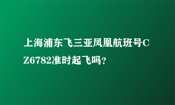 上海浦东飞三亚凤凰航班号CZ6782准时起飞吗？