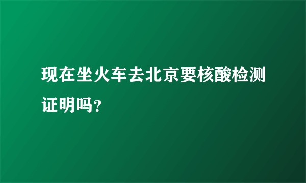 现在坐火车去北京要核酸检测证明吗？