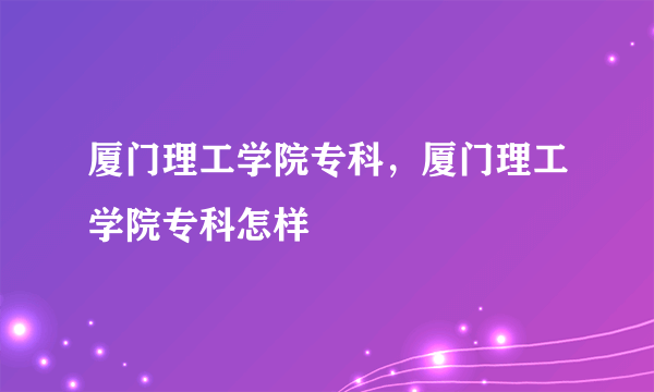 厦门理工学院专科，厦门理工学院专科怎样