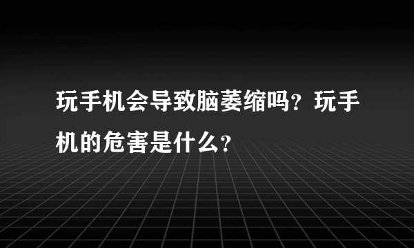 玩手机会导致脑萎缩吗？玩手机的危害是什么？