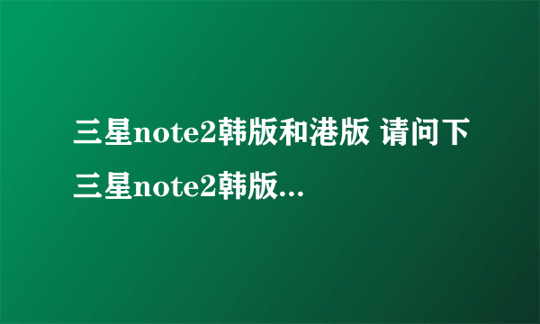 三星note2韩版和港版 请问下三星note2韩版和港版在使用方面哪个好点