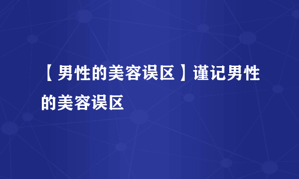 【男性的美容误区】谨记男性的美容误区