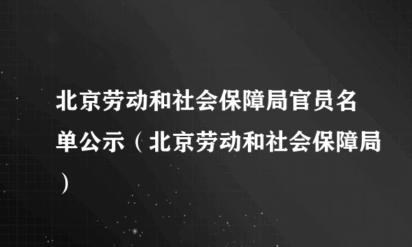 北京劳动和社会保障局官员名单公示（北京劳动和社会保障局）