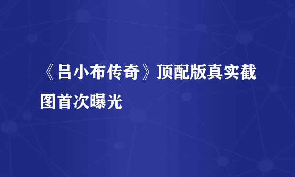 《吕小布传奇》顶配版真实截图首次曝光