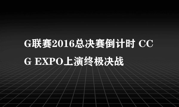 G联赛2016总决赛倒计时 CCG EXPO上演终极决战