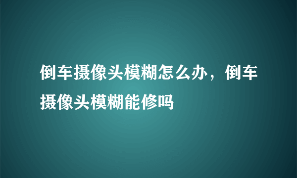 倒车摄像头模糊怎么办，倒车摄像头模糊能修吗