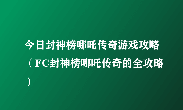 今日封神榜哪吒传奇游戏攻略（FC封神榜哪吒传奇的全攻略）