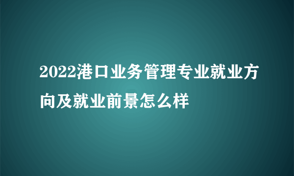 2022港口业务管理专业就业方向及就业前景怎么样