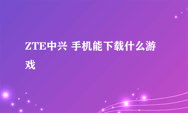 ZTE中兴 手机能下载什么游戏