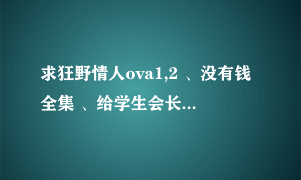 求狂野情人ova1,2 、没有钱全集 、给学生会长的通告 麻烦发到1920053806@qq。com 谢谢