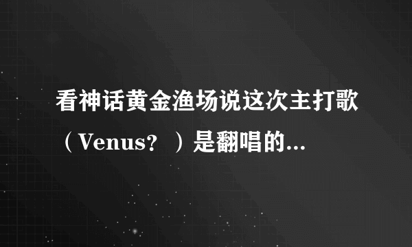 看神话黄金渔场说这次主打歌（Venus？）是翻唱的？ 是谁的歌啊